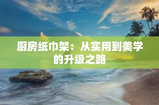 厨房纸巾架：从实用到美学的升级之路