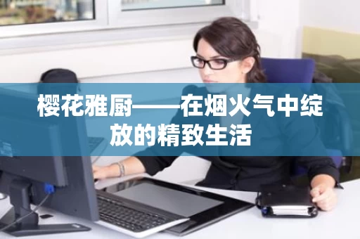樱花雅厨——在烟火气中绽放的精致生活 樱花雅厨——在烟火气中绽放的精致生活