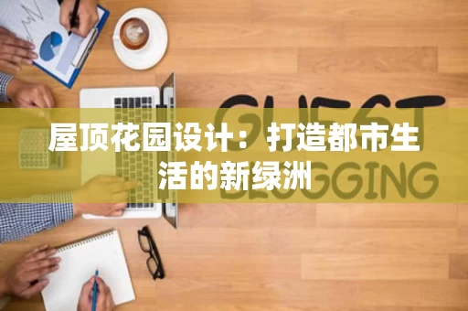 屋顶花园设计:打造都市生活的新绿洲 屋顶花园设计:打造都市生活的新绿洲