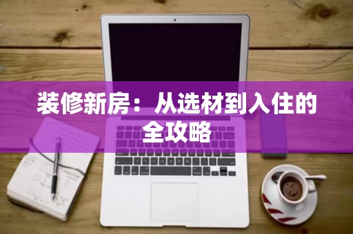装修新房:从选材到入住的全攻略 装修新房:从选材到入住的全攻略