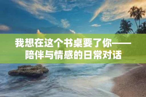 我想在这个书桌要了你——陪伴与情感的日常对话 我想在这个书桌要了你——陪伴与情感的日常对话