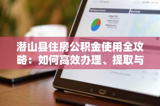 潜山县住房公积金使用全攻略：如何高效办理、提取与贷款？