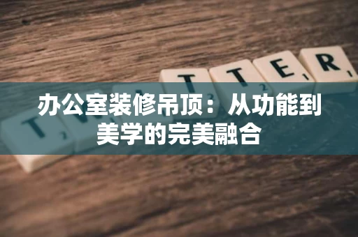 办公室装修吊顶:从功能到美学的完美融合 办公室装修吊顶:从功能到美学的完美融合