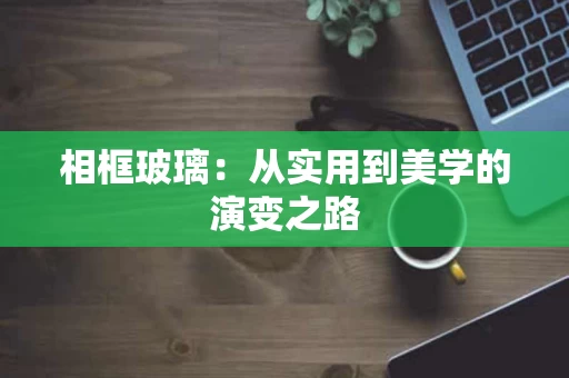 相框玻璃:从实用到美学的演变之路 相框玻璃:从实用到美学的演变之路