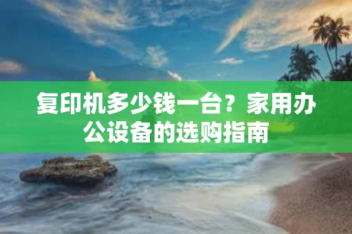 复印机多少钱一台?家用办公设备的选购指南 复印机多少钱一台?家用办公设备的选购指南