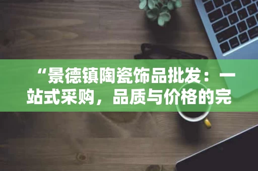 “景德镇陶瓷饰品批发：一站式采购，品质与价格的完美平衡”