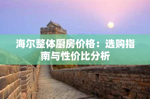 海尔整体厨房价格:选购指南与性价比分析 海尔整体厨房价格:选购指南与性价比分析