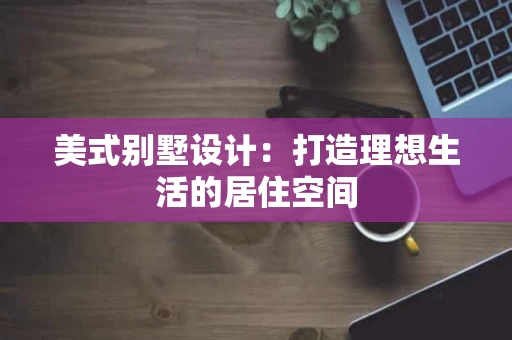 美式别墅设计:打造理想生活的居住空间 美式别墅设计:打造理想生活的居住空间