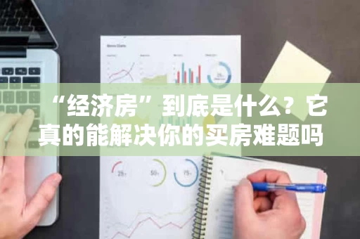 “经济房”到底是什么？它真的能解决你的买房难题吗？