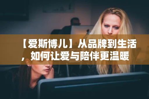【爱斯博儿】从品牌到生活，如何让爱与陪伴更温暖