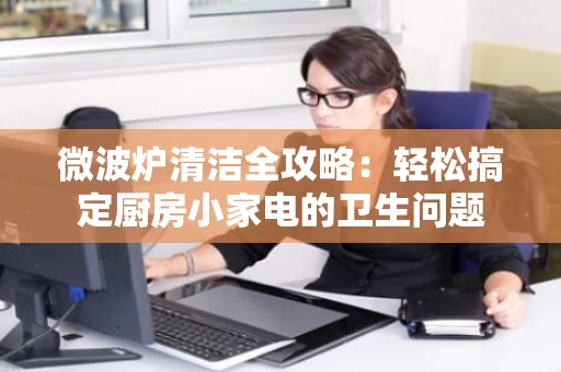 微波炉清洁全攻略：轻松搞定厨房小家电的卫生问题
