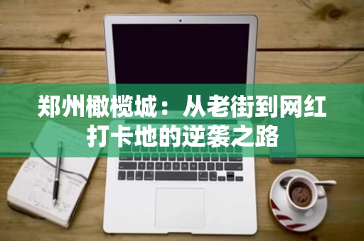 郑州橄榄城：从老街到网红打卡地的逆袭之路