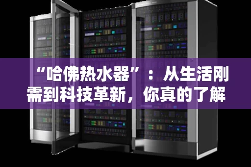 “哈佛热水器”：从生活刚需到科技革新，你真的了解它吗？