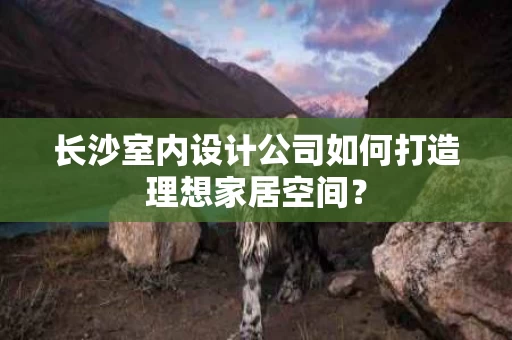 长沙室内设计公司如何打造理想家居空间？