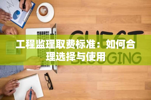 工程监理取费标准:如何合理选择与使用 工程监理取费标准:如何合理选择与使用