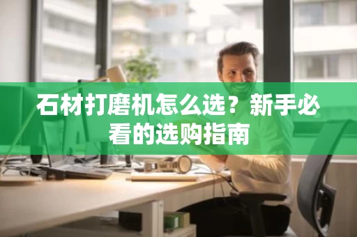 石材打磨机怎么选?新手必看的选购指南 石材打磨机怎么选?新手必看的选购指南