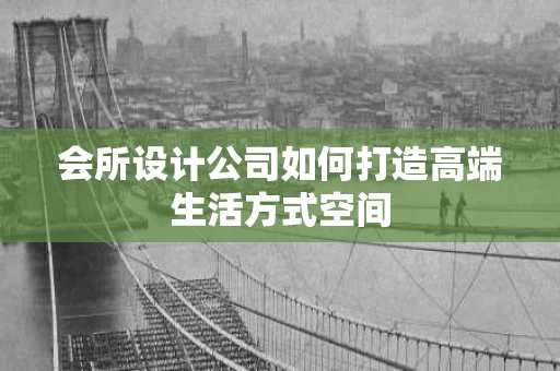 会所设计公司如何打造高端生活方式空间 会所设计公司如何打造高端生活方式空间