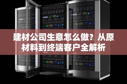 建材公司生意怎么做?从原材料到终端客户全解析 建材公司生意怎么做?从原材料到终端客户全解析