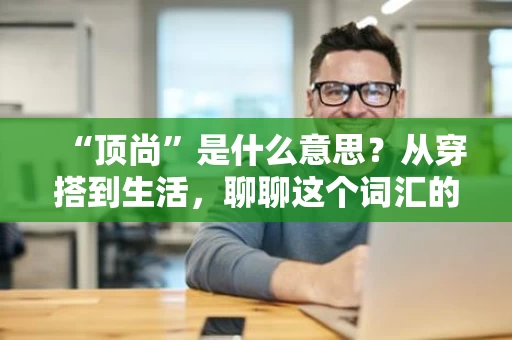 “顶尚”是什么意思？从穿搭到生活，聊聊这个词汇的日常用法