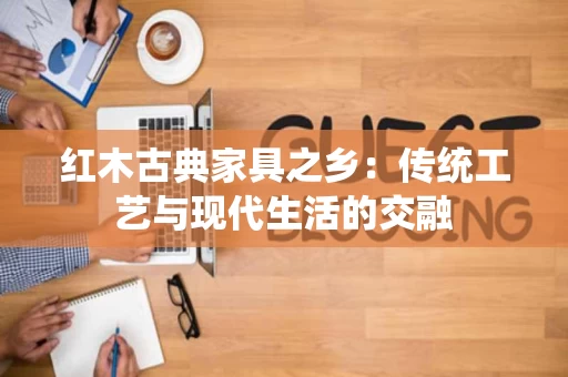 红木古典家具之乡:传统工艺与现代生活的交融 红木古典家具之乡:传统工艺与现代生活的交融