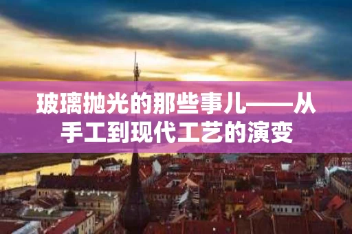 玻璃抛光的那些事儿——从手工到现代工艺的演变 玻璃抛光的那些事儿——从手工到现代工艺的演变