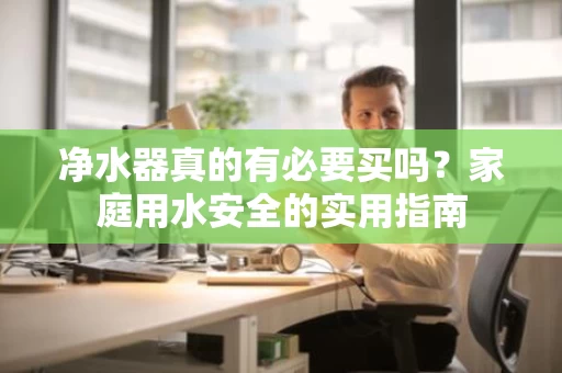 净水器真的有必要买吗?家庭用水安全的实用指南 净水器真的有必要买吗?家庭用水安全的实用指南