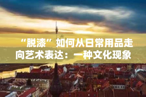 “脱漆”如何从日常用品走向艺术表达:一种文化现象的深度剖析 “脱漆”如何从日常用品走向艺术表达:一种文化现象的深度剖析