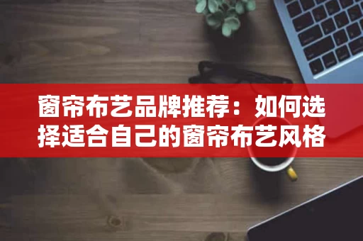 窗帘布艺品牌推荐：如何选择适合自己的窗帘布艺风格？