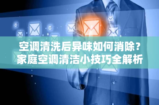 空调清洗后异味如何消除？家庭空调清洁小技巧全解析
