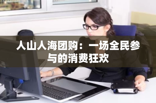 人山人海团购:一场全民参与的消费狂欢 人山人海团购:一场全民参与的消费狂欢