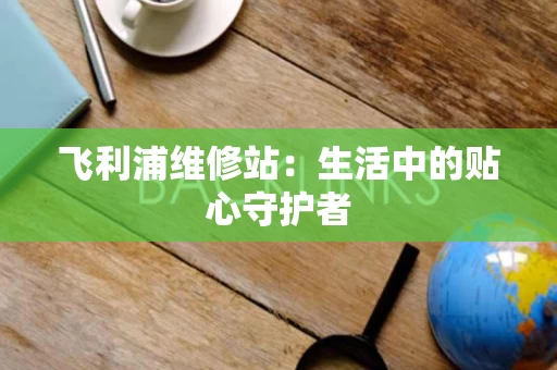 飞利浦维修站:生活中的贴心守护者 飞利浦维修站:生活中的贴心守护者