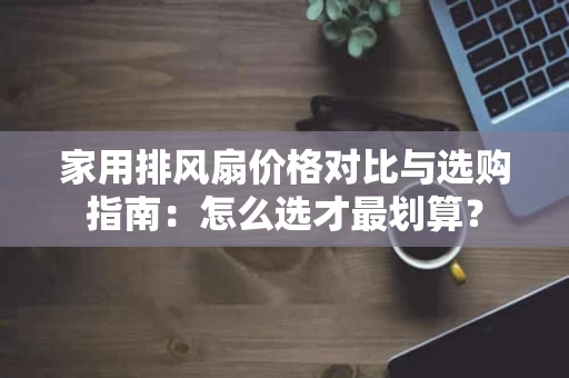 家用排风扇价格对比与选购指南:怎么选才最划算? 家用排风扇价格对比与选购指南:怎么选才最划算?