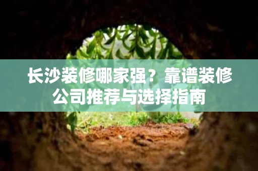 长沙装修哪家强?靠谱装修公司推荐与选择指南 长沙装修哪家强?靠谱装修公司推荐与选择指南