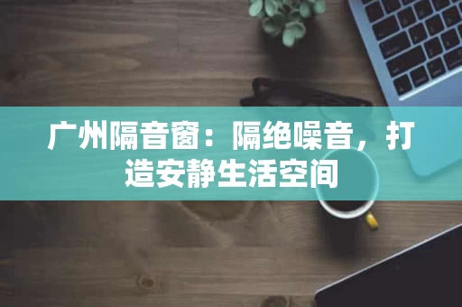 广州隔音窗：隔绝噪音，打造安静生活空间