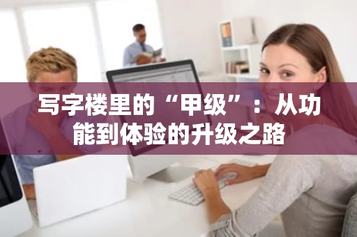 写字楼里的“甲级”：从功能到体验的升级之路