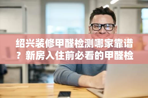 绍兴装修甲醛检测哪家靠谱？新房入住前必看的甲醛检测指南