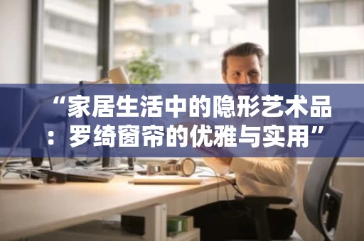 “家居生活中的隐形艺术品：罗绮窗帘的优雅与实用”