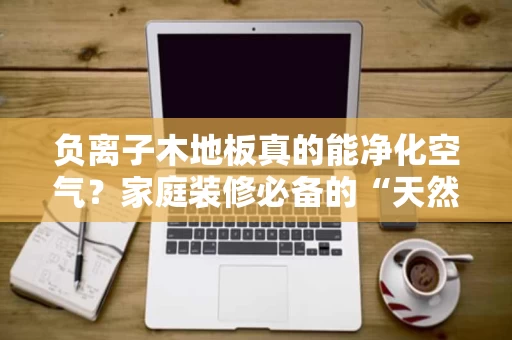 负离子木地板真的能净化空气？家庭装修必备的“天然净化器”