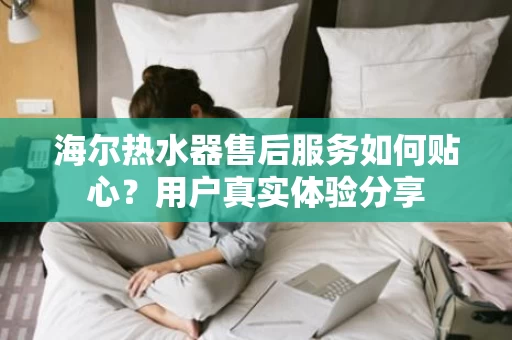 海尔热水器售后服务如何贴心？用户真实体验分享