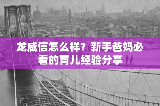 龙威信怎么样？新手爸妈必看的育儿经验分享