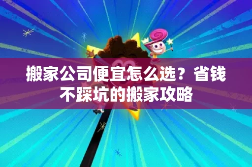 搬家公司便宜怎么选？省钱不踩坑的搬家攻略