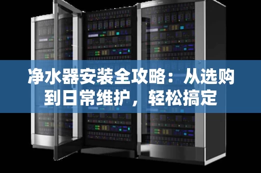 净水器安装全攻略：从选购到日常维护，轻松搞定