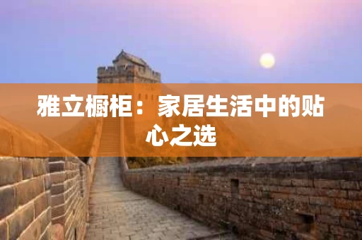 雅立橱柜：家居生活中的贴心之选