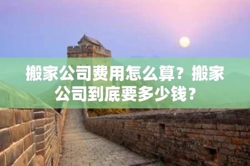 搬家公司费用怎么算？搬家公司到底要多少钱？
