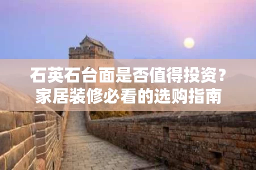 石英石台面是否值得投资？家居装修必看的选购指南
