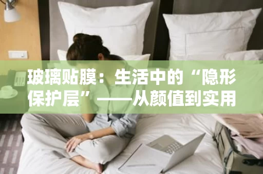 玻璃贴膜：生活中的“隐形保护层”——从颜值到实用的全面解析