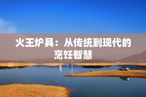 火王炉具：从传统到现代的烹饪智慧