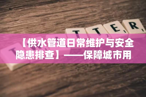 【供水管道日常维护与安全隐患排查】——保障城市用水安全的隐形守护者