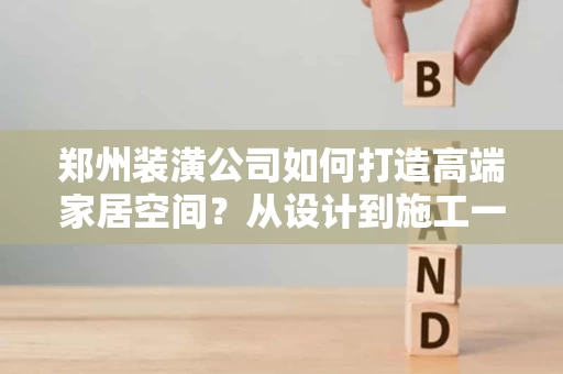 郑州装潢公司如何打造高端家居空间？从设计到施工一站式服务全解析
