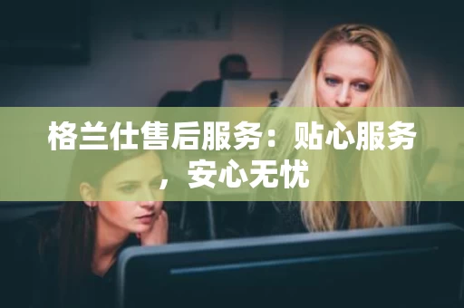 格兰仕售后服务：贴心服务，安心无忧